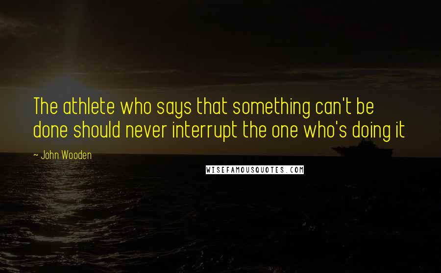 John Wooden Quotes: The athlete who says that something can't be done should never interrupt the one who's doing it