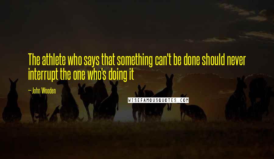 John Wooden Quotes: The athlete who says that something can't be done should never interrupt the one who's doing it