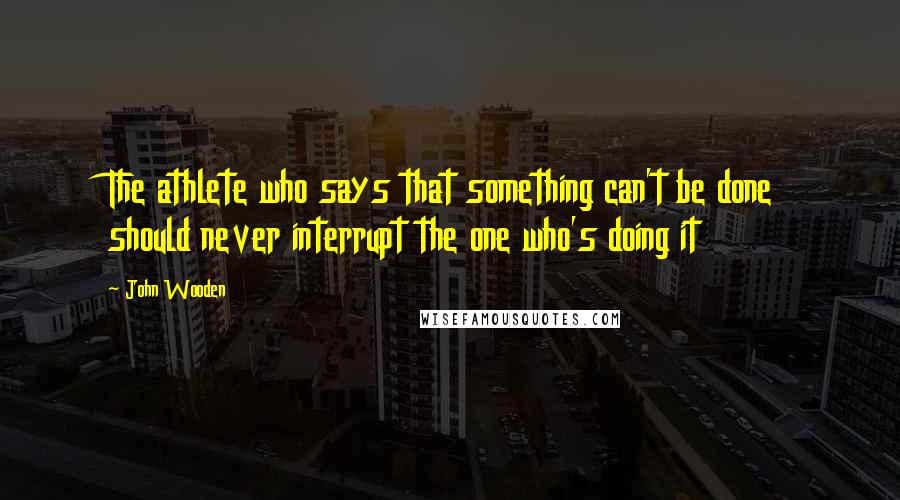 John Wooden Quotes: The athlete who says that something can't be done should never interrupt the one who's doing it