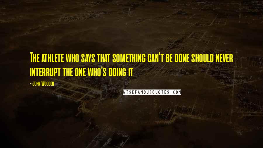 John Wooden Quotes: The athlete who says that something can't be done should never interrupt the one who's doing it