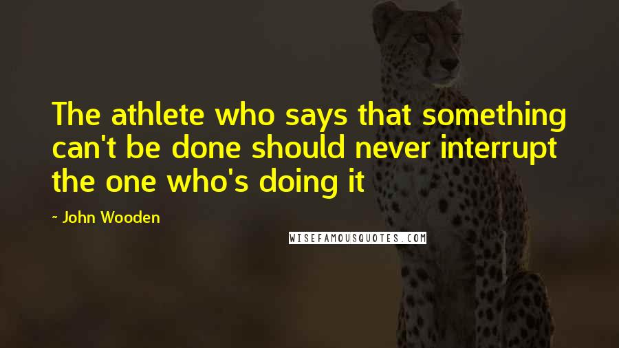 John Wooden Quotes: The athlete who says that something can't be done should never interrupt the one who's doing it
