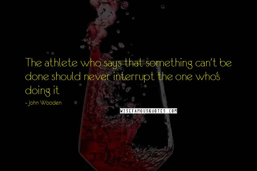 John Wooden Quotes: The athlete who says that something can't be done should never interrupt the one who's doing it