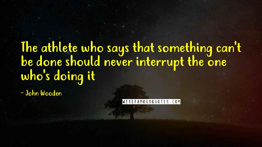 John Wooden Quotes: The athlete who says that something can't be done should never interrupt the one who's doing it