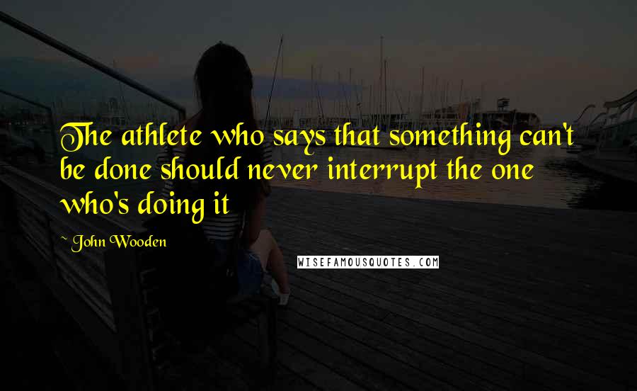 John Wooden Quotes: The athlete who says that something can't be done should never interrupt the one who's doing it