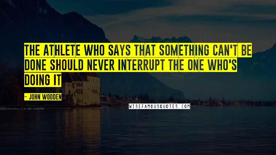 John Wooden Quotes: The athlete who says that something can't be done should never interrupt the one who's doing it