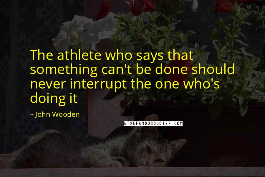 John Wooden Quotes: The athlete who says that something can't be done should never interrupt the one who's doing it