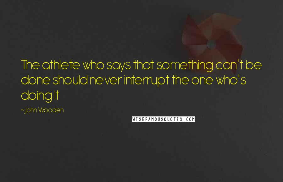 John Wooden Quotes: The athlete who says that something can't be done should never interrupt the one who's doing it