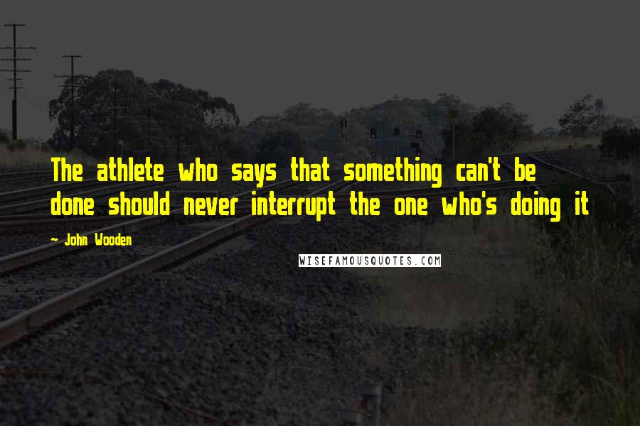 John Wooden Quotes: The athlete who says that something can't be done should never interrupt the one who's doing it