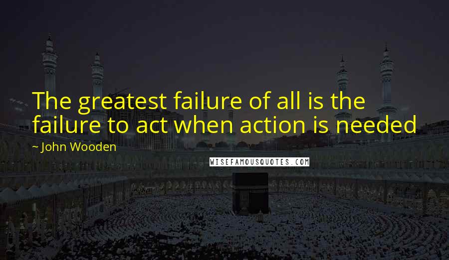 John Wooden Quotes: The greatest failure of all is the failure to act when action is needed