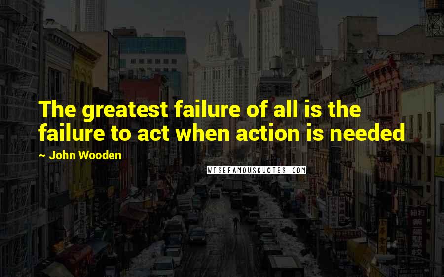 John Wooden Quotes: The greatest failure of all is the failure to act when action is needed