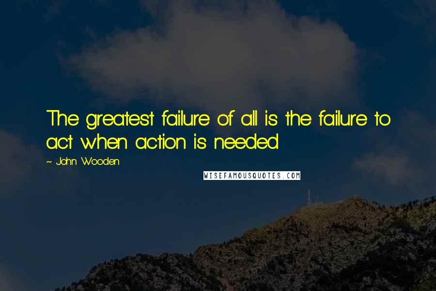 John Wooden Quotes: The greatest failure of all is the failure to act when action is needed