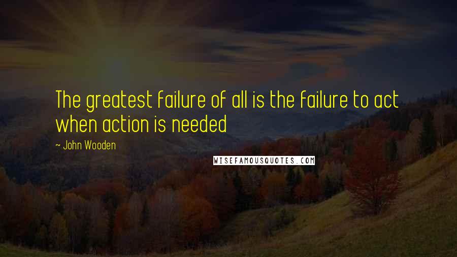 John Wooden Quotes: The greatest failure of all is the failure to act when action is needed