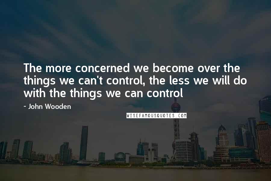 John Wooden Quotes: The more concerned we become over the things we can't control, the less we will do with the things we can control