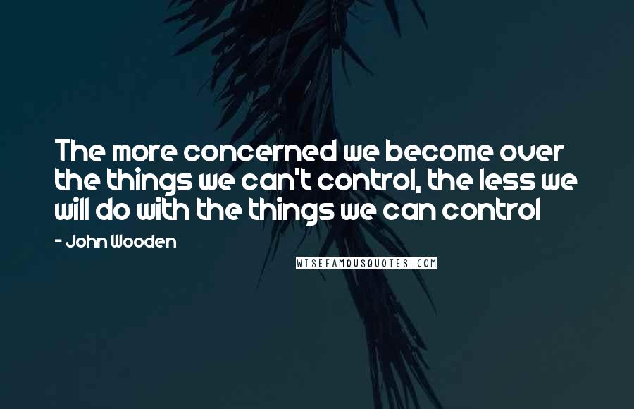 John Wooden Quotes: The more concerned we become over the things we can't control, the less we will do with the things we can control