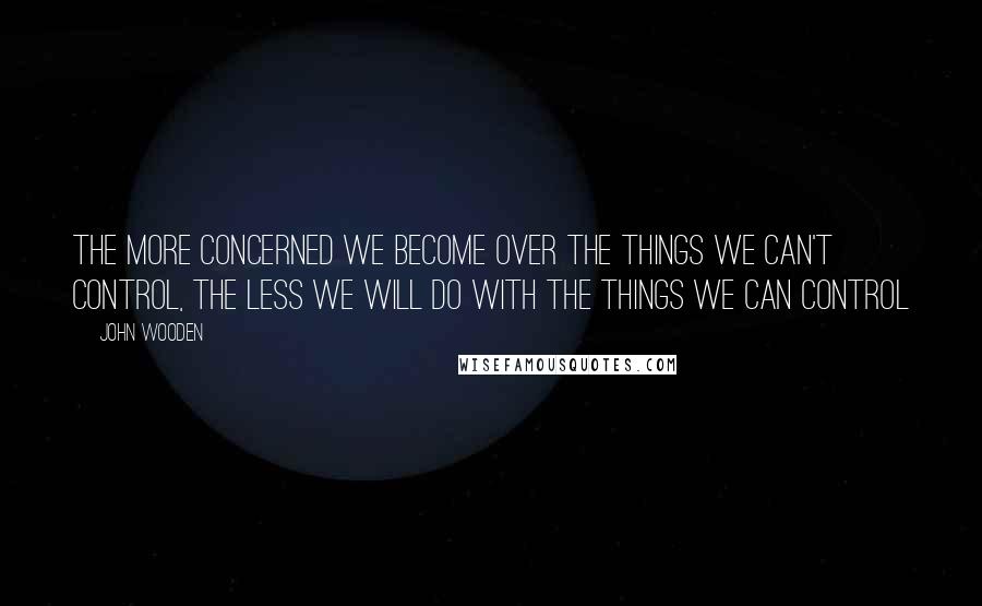 John Wooden Quotes: The more concerned we become over the things we can't control, the less we will do with the things we can control