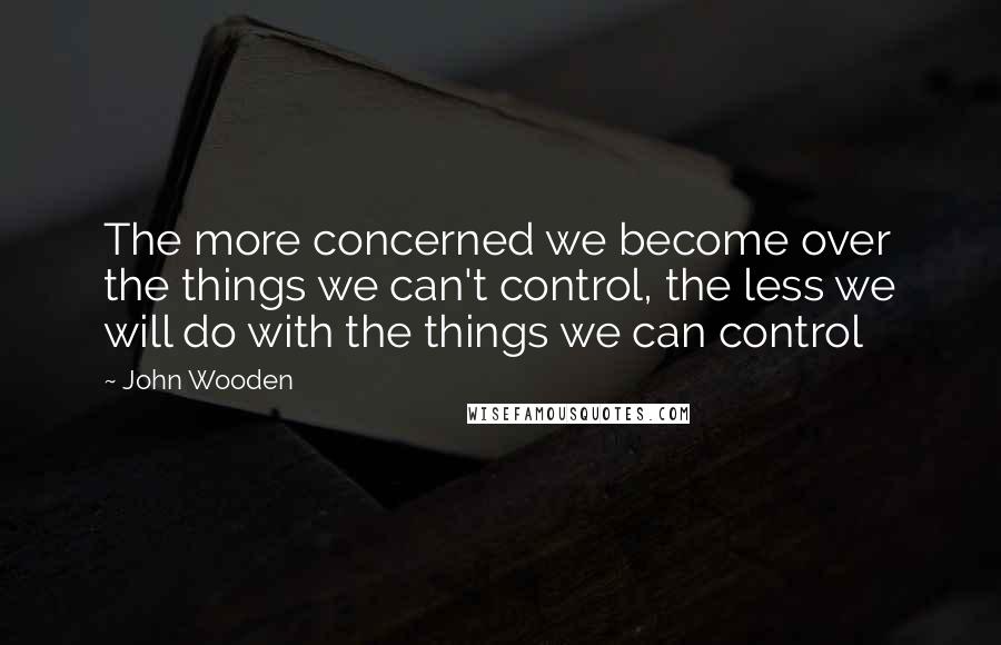 John Wooden Quotes: The more concerned we become over the things we can't control, the less we will do with the things we can control