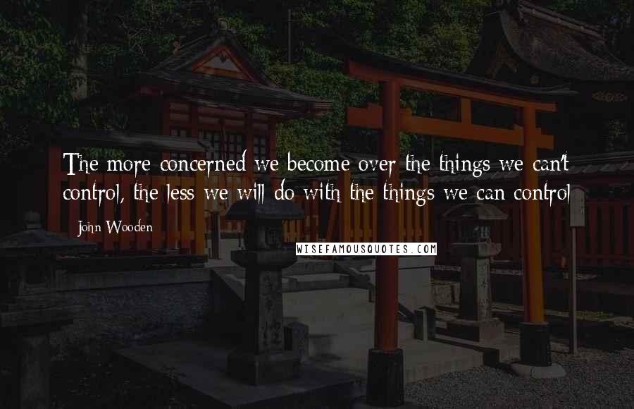 John Wooden Quotes: The more concerned we become over the things we can't control, the less we will do with the things we can control