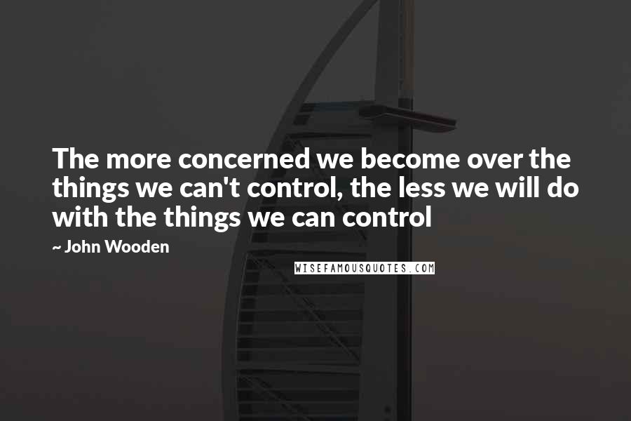 John Wooden Quotes: The more concerned we become over the things we can't control, the less we will do with the things we can control