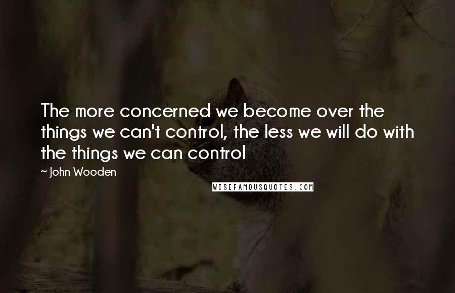 John Wooden Quotes: The more concerned we become over the things we can't control, the less we will do with the things we can control