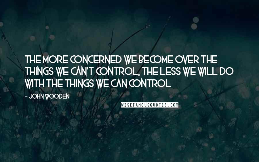 John Wooden Quotes: The more concerned we become over the things we can't control, the less we will do with the things we can control
