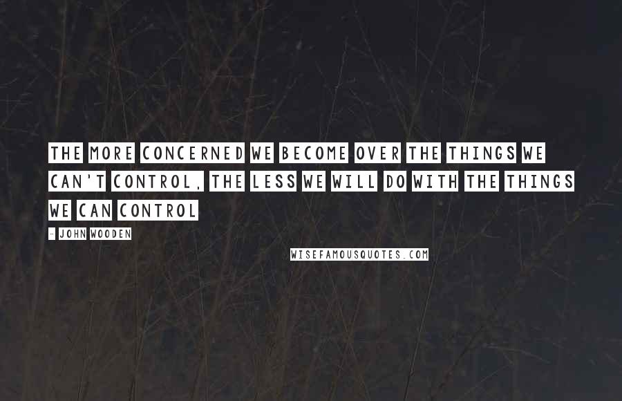 John Wooden Quotes: The more concerned we become over the things we can't control, the less we will do with the things we can control