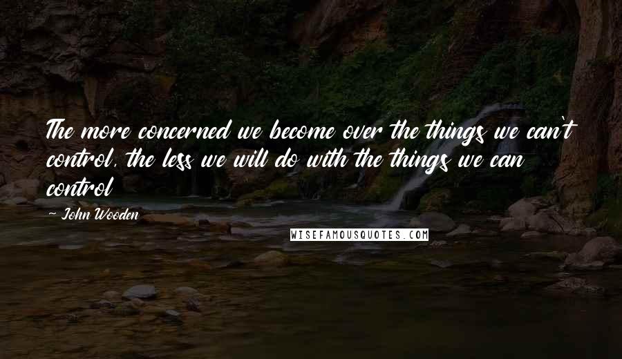 John Wooden Quotes: The more concerned we become over the things we can't control, the less we will do with the things we can control