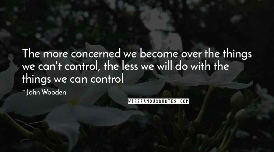 John Wooden Quotes: The more concerned we become over the things we can't control, the less we will do with the things we can control