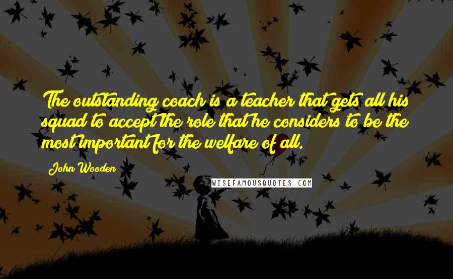 John Wooden Quotes: The outstanding coach is a teacher that gets all his squad to accept the role that he considers to be the most important for the welfare of all.