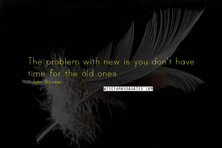 John Wooden Quotes: The problem with new is you don't have time for the old ones.