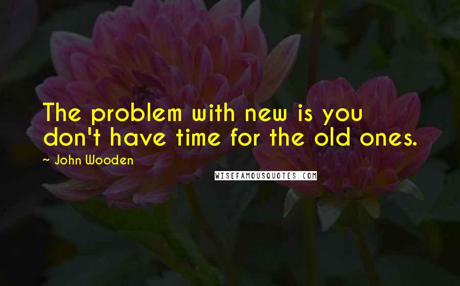 John Wooden Quotes: The problem with new is you don't have time for the old ones.