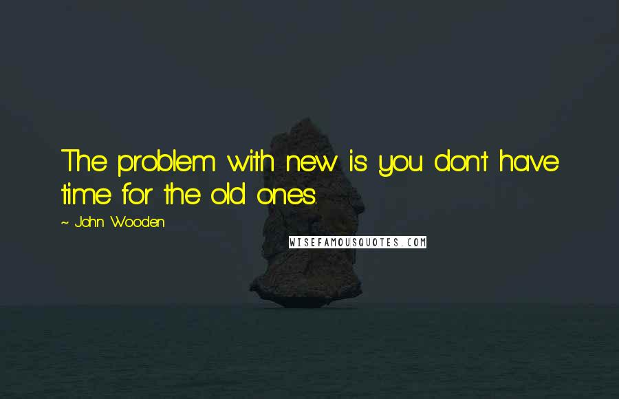 John Wooden Quotes: The problem with new is you don't have time for the old ones.