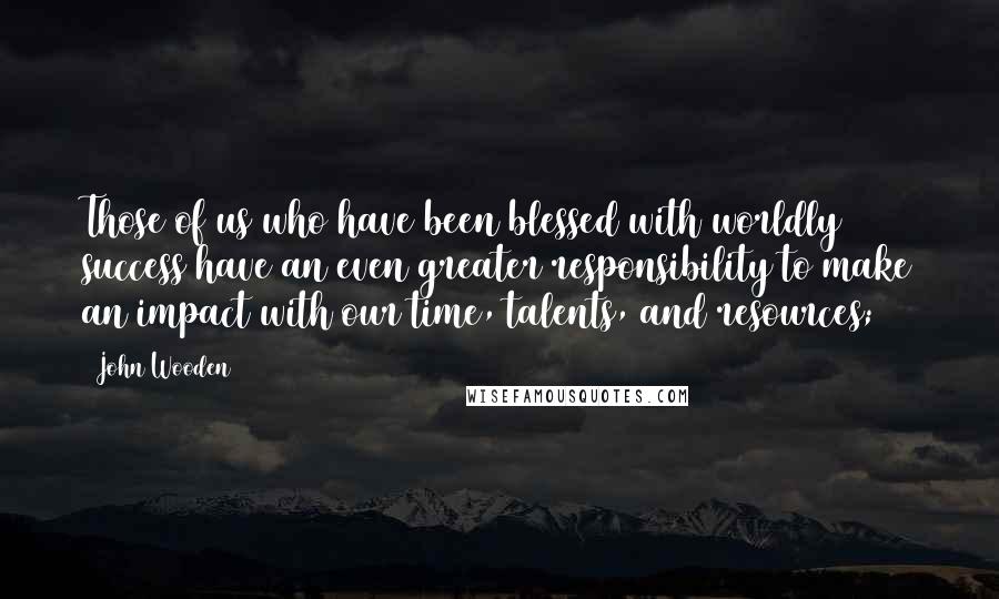 John Wooden Quotes: Those of us who have been blessed with worldly success have an even greater responsibility to make an impact with our time, talents, and resources;