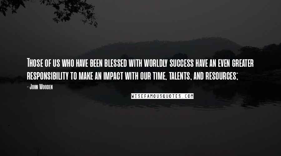 John Wooden Quotes: Those of us who have been blessed with worldly success have an even greater responsibility to make an impact with our time, talents, and resources;