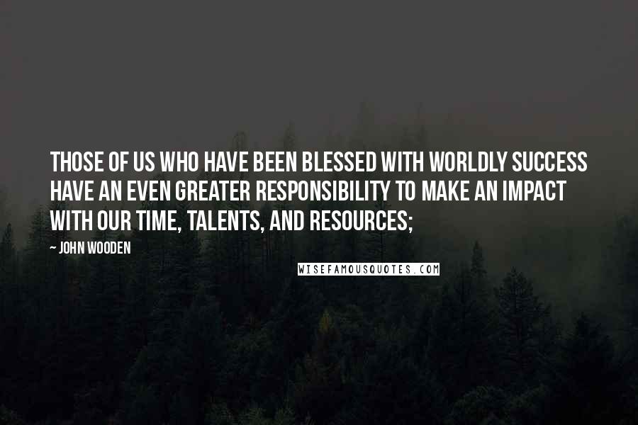 John Wooden Quotes: Those of us who have been blessed with worldly success have an even greater responsibility to make an impact with our time, talents, and resources;