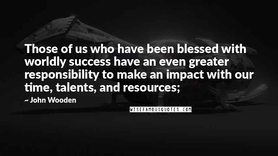 John Wooden Quotes: Those of us who have been blessed with worldly success have an even greater responsibility to make an impact with our time, talents, and resources;