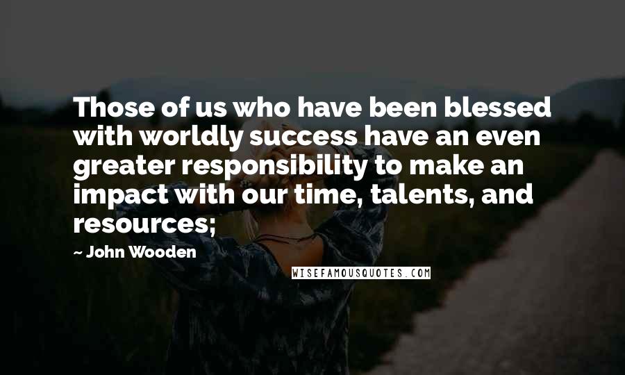 John Wooden Quotes: Those of us who have been blessed with worldly success have an even greater responsibility to make an impact with our time, talents, and resources;