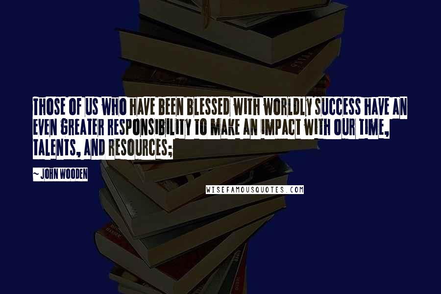 John Wooden Quotes: Those of us who have been blessed with worldly success have an even greater responsibility to make an impact with our time, talents, and resources;