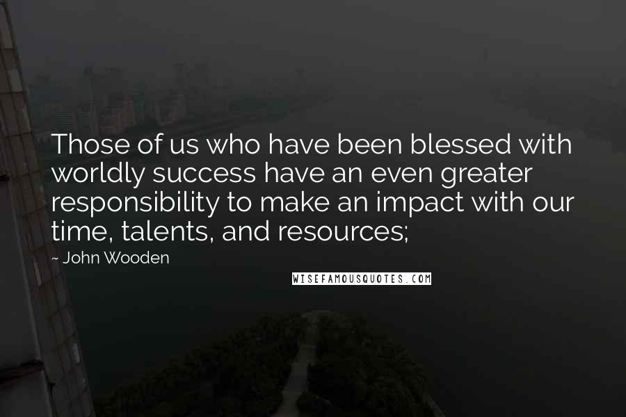 John Wooden Quotes: Those of us who have been blessed with worldly success have an even greater responsibility to make an impact with our time, talents, and resources;