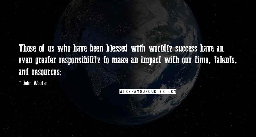 John Wooden Quotes: Those of us who have been blessed with worldly success have an even greater responsibility to make an impact with our time, talents, and resources;