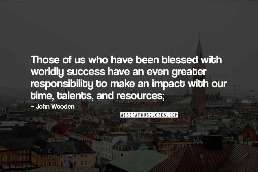 John Wooden Quotes: Those of us who have been blessed with worldly success have an even greater responsibility to make an impact with our time, talents, and resources;