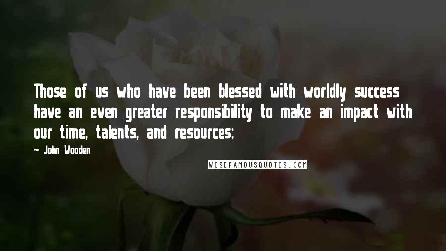 John Wooden Quotes: Those of us who have been blessed with worldly success have an even greater responsibility to make an impact with our time, talents, and resources;