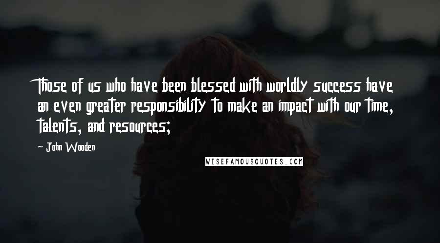 John Wooden Quotes: Those of us who have been blessed with worldly success have an even greater responsibility to make an impact with our time, talents, and resources;