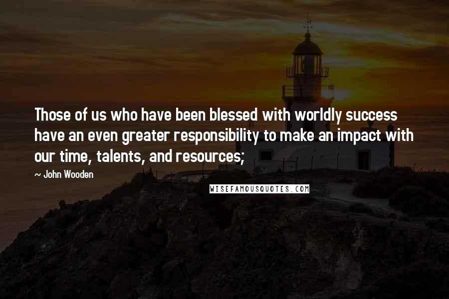 John Wooden Quotes: Those of us who have been blessed with worldly success have an even greater responsibility to make an impact with our time, talents, and resources;