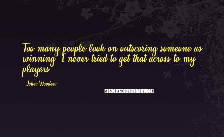 John Wooden Quotes: Too many people look on outscoring someone as winning, I never tried to get that across to my players.