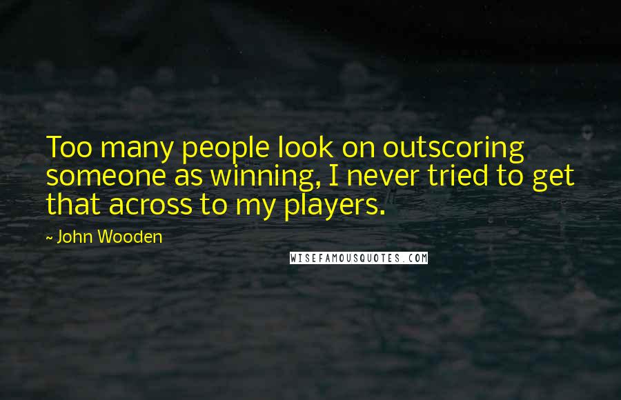 John Wooden Quotes: Too many people look on outscoring someone as winning, I never tried to get that across to my players.