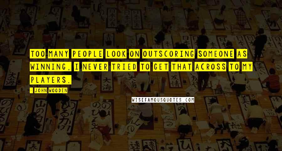 John Wooden Quotes: Too many people look on outscoring someone as winning, I never tried to get that across to my players.
