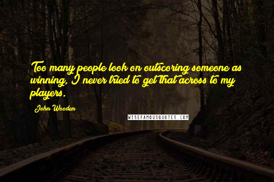 John Wooden Quotes: Too many people look on outscoring someone as winning, I never tried to get that across to my players.