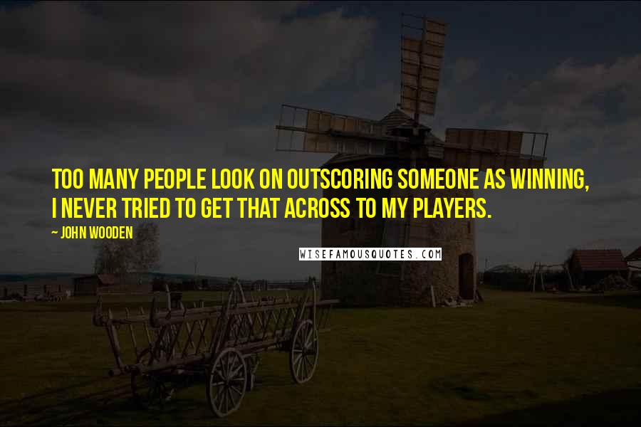 John Wooden Quotes: Too many people look on outscoring someone as winning, I never tried to get that across to my players.