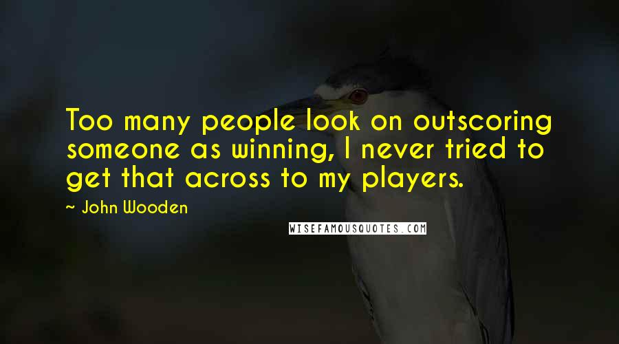 John Wooden Quotes: Too many people look on outscoring someone as winning, I never tried to get that across to my players.