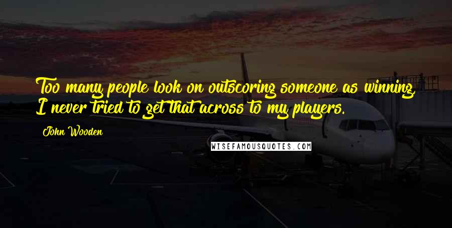 John Wooden Quotes: Too many people look on outscoring someone as winning, I never tried to get that across to my players.